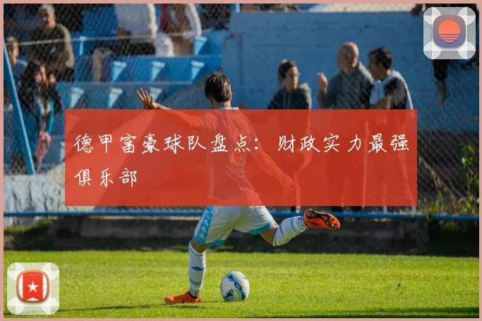 德甲富豪球队盘点：财政实力最强俱乐部