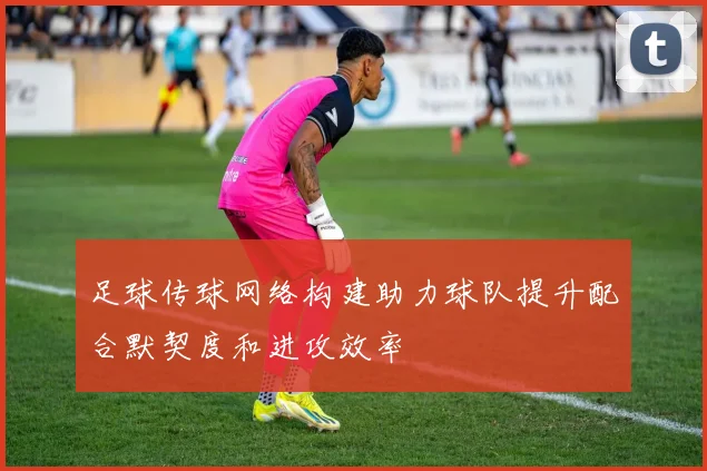 足球传球网络构建助力球队提升配合默契度和进攻效率